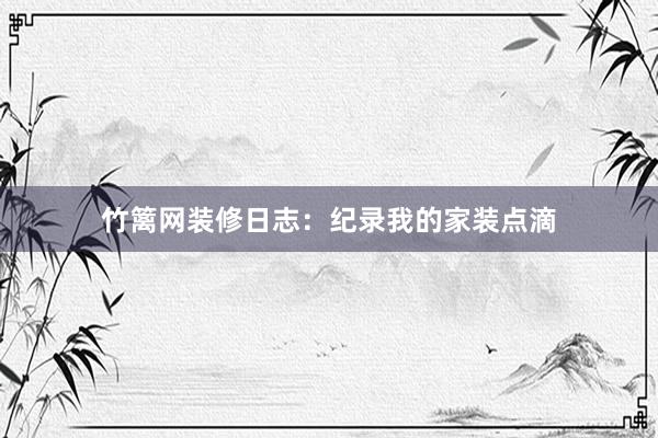 竹篱网装修日志：纪录我的家装点滴