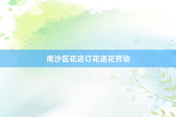 南沙区花店订花送花劳动