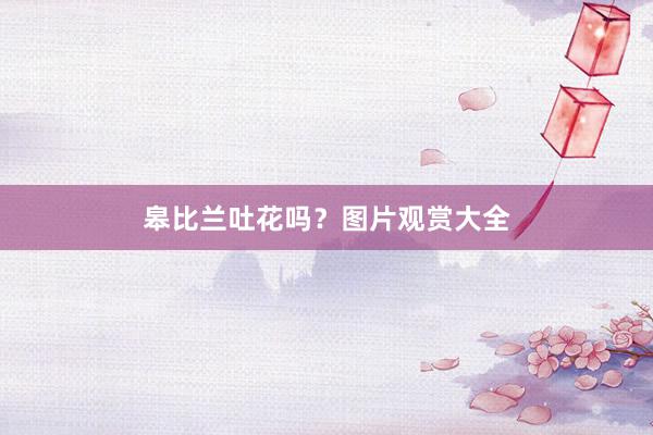 皋比兰吐花吗？图片观赏大全